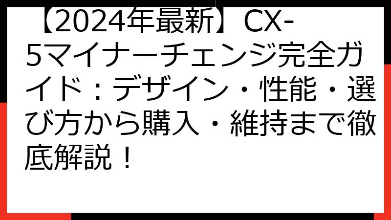 【2024年最新】CX-5マイナーチェンジ完全ガイド：デザイン・性能・選び方から購入・維持まで徹底解説！