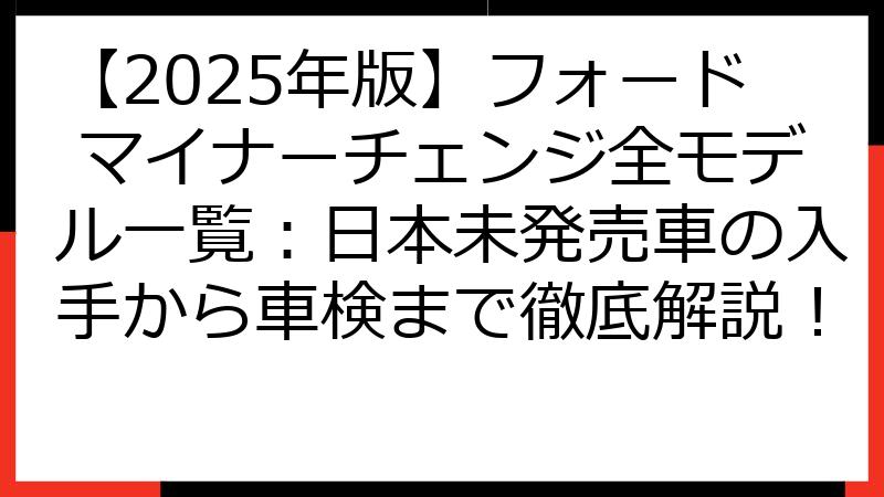 【2025年版】フォード マイナーチェンジ全モデル一覧：日本未発売車の入手から車検まで徹底解説！