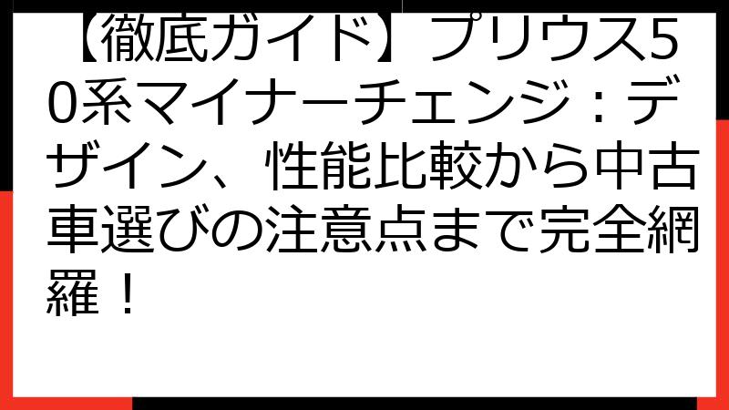【徹底ガイド】プリウス50系マイナーチェンジ：デザイン、性能比較から中古車選びの注意点まで完全網羅！
