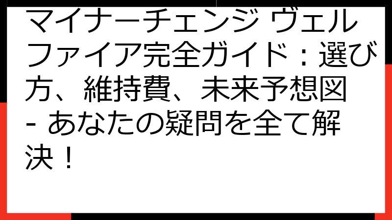 マイナーチェンジ ヴェルファイア完全ガイド：選び方、維持費、未来予想図 - あなたの疑問を全て解決！