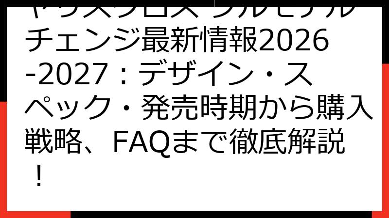 ヤリスクロス フルモデルチェンジ最新情報2026-2027：デザイン・スペック・発売時期から購入戦略、FAQまで徹底解説！