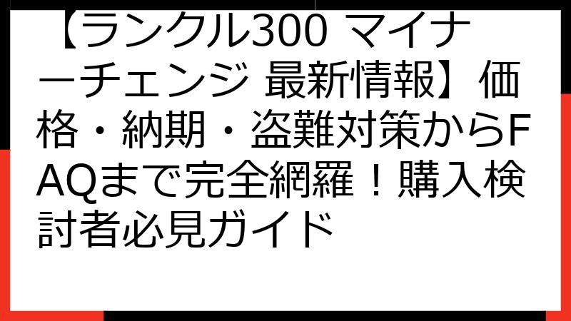 【ランクル300 マイナーチェンジ 最新情報】価格・納期・盗難対策からFAQまで完全網羅！購入検討者必見ガイド