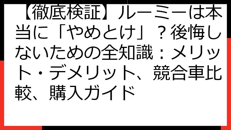 【徹底検証】ルーミーは本当に「やめとけ」？後悔しないための全知識：メリット・デメリット、競合車比較、購入ガイド