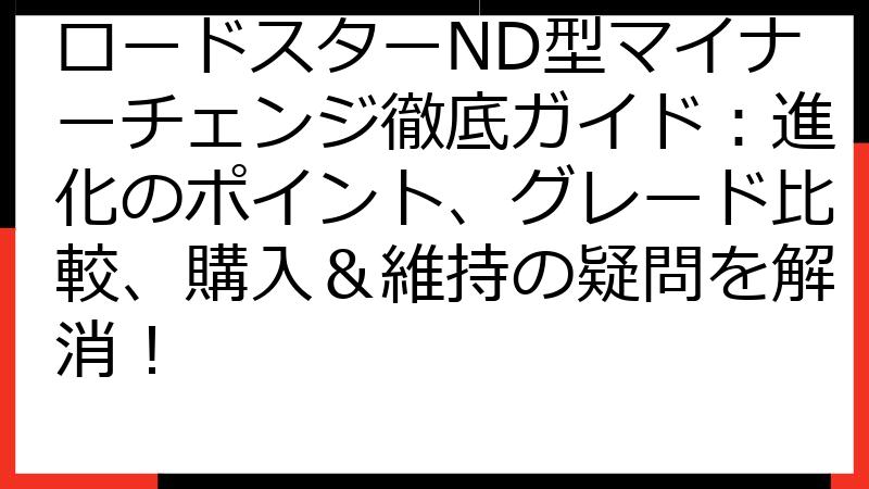 ロードスターND型マイナーチェンジ徹底ガイド：進化のポイント、グレード比較、購入＆維持の疑問を解消！