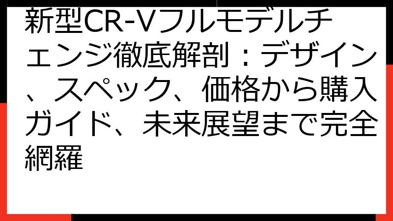 新型CR-Vフルモデルチェンジ徹底解剖：デザイン、スペック、価格から購入ガイド、未来展望まで完全網羅