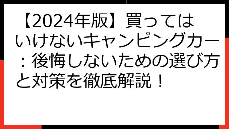 【2024年版】買ってはいけないキャンピングカー：後悔しないための選び方と対策を徹底解説！
