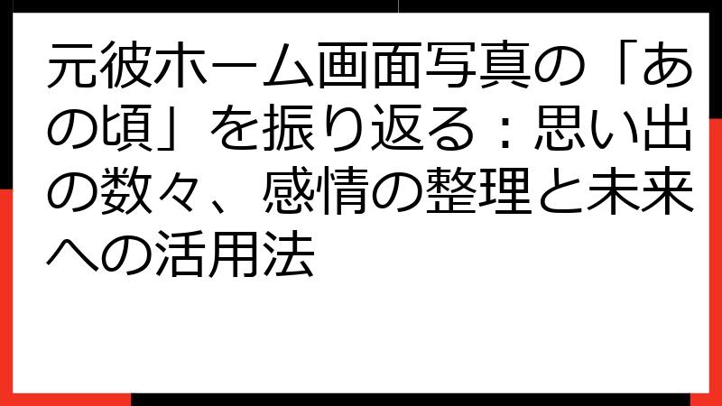 元彼ホーム画面写真の「あの頃」を振り返る：思い出の数々、感情の整理と未来への活用法