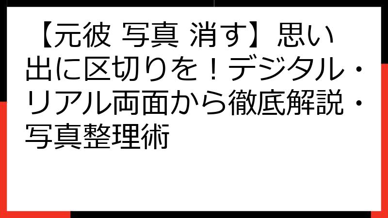 【元彼 写真 消す】思い出に区切りを！デジタル・リアル両面から徹底解説・写真整理術