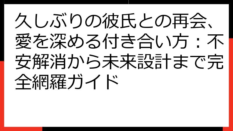 久しぶりの彼氏との再会、愛を深める付き合い方：不安解消から未来設計まで完全網羅ガイド
