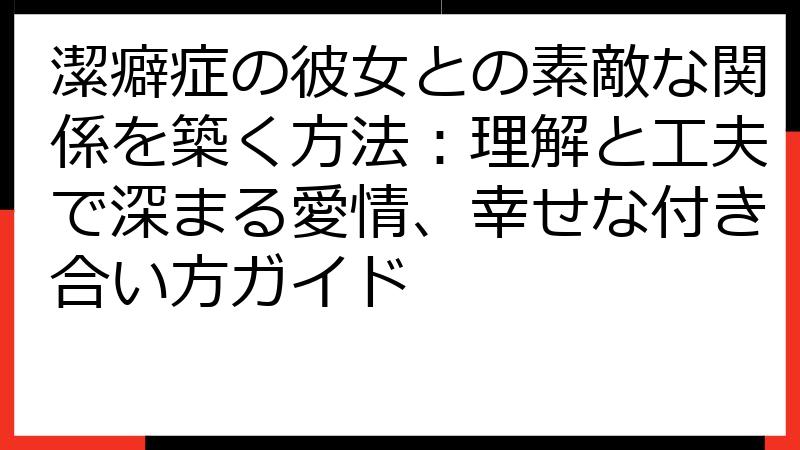 潔癖症の彼女との素敵な関係を築く方法：理解と工夫で深まる愛情、幸せな付き合い方ガイド