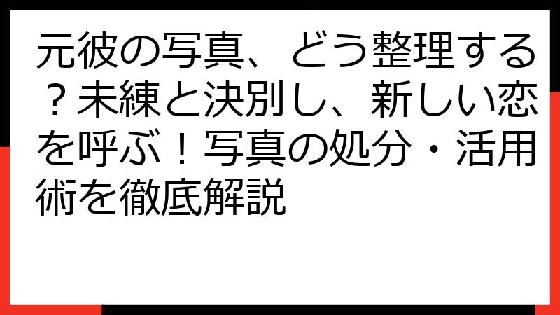 元彼の写真、どう整理する？未練と決別し、新しい恋を呼ぶ！写真の処分・活用術を徹底解説