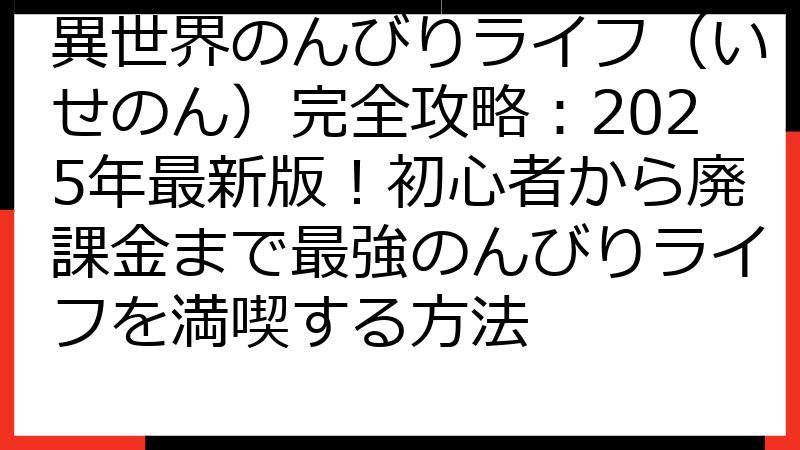 異世界のんびりライフ（いせのん）完全攻略：2025年最新版！初心者から廃課金まで最強のんびりライフを満喫する方法