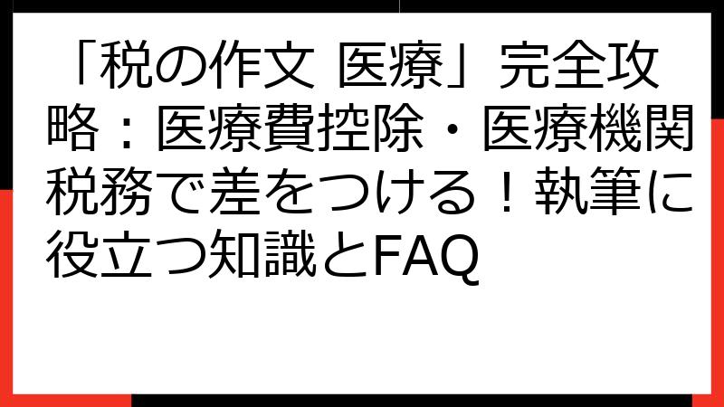 「税の作文 医療」完全攻略：医療費控除・医療機関税務で差をつける！執筆に役立つ知識とFAQ