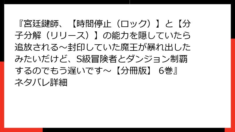 『宮廷鍵師、【時間停止（ロック）】と【分子分解（リリース）】の能力を隠していたら追放される～封印していた魔王が暴れ出したみたいだけど、S級冒険者とダンジョン制覇するのでもう遅いです～【分冊版】 6巻』ネタバレ詳細