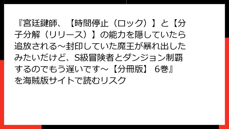 『宮廷鍵師、【時間停止（ロック）】と【分子分解（リリース）】の能力を隠していたら追放される～封印していた魔王が暴れ出したみたいだけど、S級冒険者とダンジョン制覇するのでもう遅いです～【分冊版】 6巻』を海賊版サイトで読むリスク