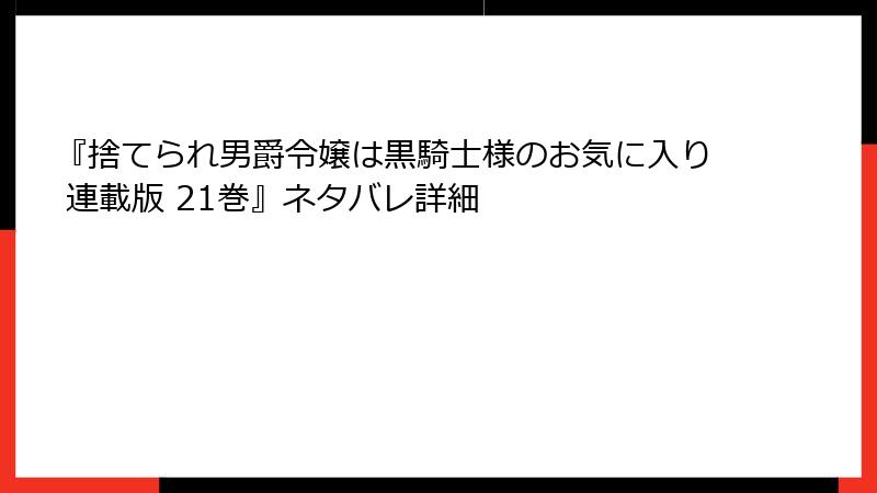 『捨てられ男爵令嬢は黒騎士様のお気に入り 連載版 21巻』ネタバレ詳細