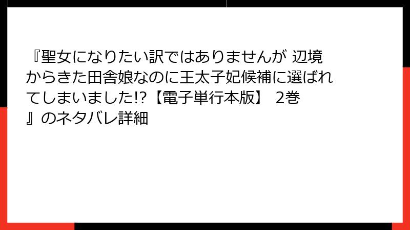 『聖女になりたい訳ではありませんが 辺境からきた田舎娘なのに王太子妃候補に選ばれてしまいました!?【電子単行本版】 2巻』のネタバレ詳細