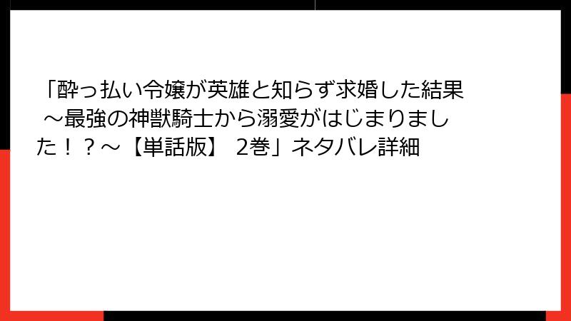 「酔っ払い令嬢が英雄と知らず求婚した結果 ～最強の神獣騎士から溺愛がはじまりました！？～【単話版】 2巻」ネタバレ詳細