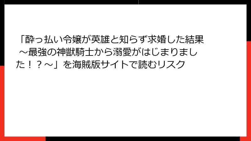 「酔っ払い令嬢が英雄と知らず求婚した結果 ～最強の神獣騎士から溺愛がはじまりました！？～」を海賊版サイトで読むリスク