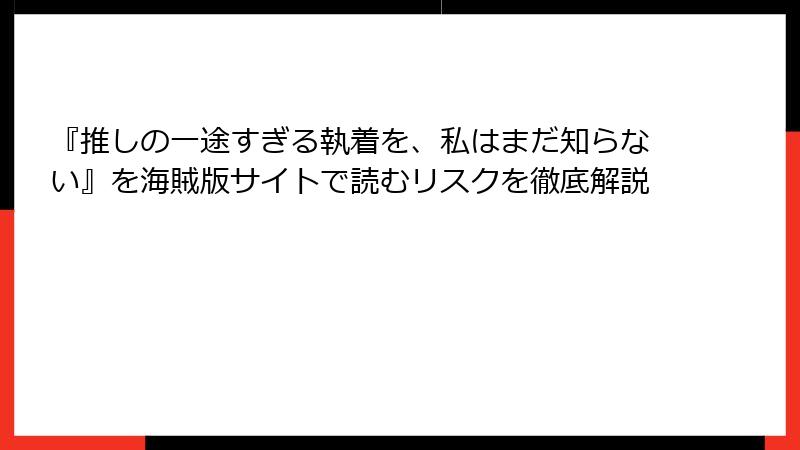 『推しの一途すぎる執着を、私はまだ知らない』を海賊版サイトで読むリスクを徹底解説