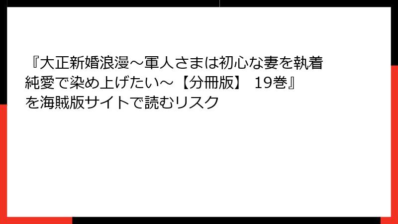 『大正新婚浪漫～軍人さまは初心な妻を執着純愛で染め上げたい～【分冊版】 19巻』を海賊版サイトで読むリスク