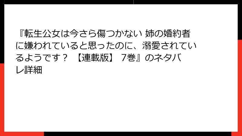 『転生公女は今さら傷つかない 姉の婚約者に嫌われていると思ったのに、溺愛されているようです？ 【連載版】 7巻』のネタバレ詳細