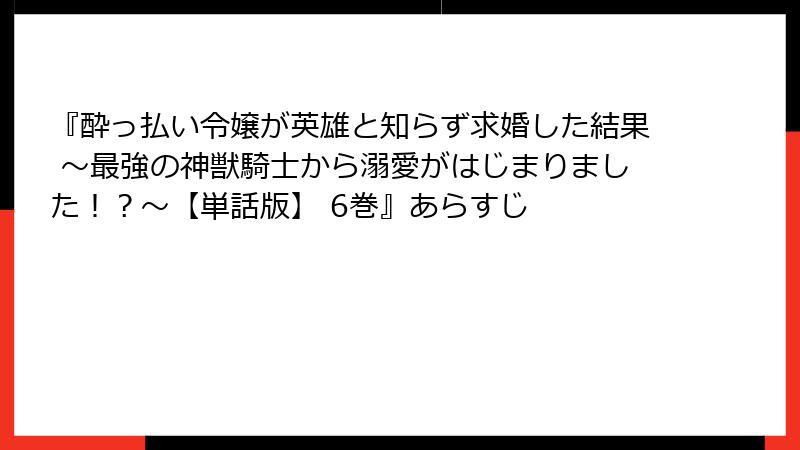 『酔っ払い令嬢が英雄と知らず求婚した結果 ～最強の神獣騎士から溺愛がはじまりました！？～【単話版】 6巻』あらすじ