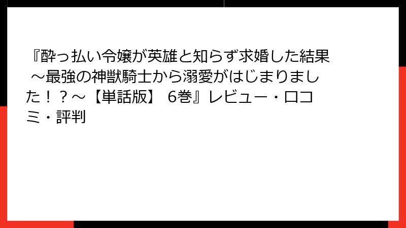 『酔っ払い令嬢が英雄と知らず求婚した結果 ～最強の神獣騎士から溺愛がはじまりました！？～【単話版】 6巻』レビュー・口コミ・評判