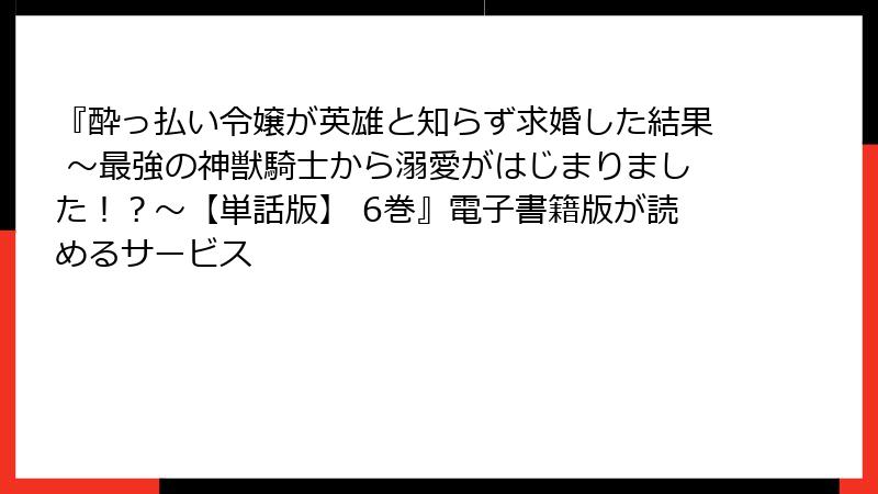 『酔っ払い令嬢が英雄と知らず求婚した結果 ～最強の神獣騎士から溺愛がはじまりました！？～【単話版】 6巻』電子書籍版が読めるサービス