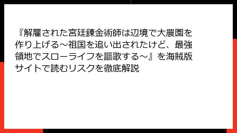 『解雇された宮廷錬金術師は辺境で大農園を作り上げる～祖国を追い出されたけど、最強領地でスローライフを謳歌する～』を海賊版サイトで読むリスクを徹底解説
