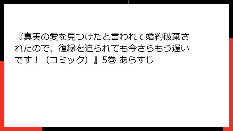『真実の愛を見つけたと言われて婚約破棄されたので、復縁を迫られても今さらもう遅いです！（コミック）』5巻 あらすじ