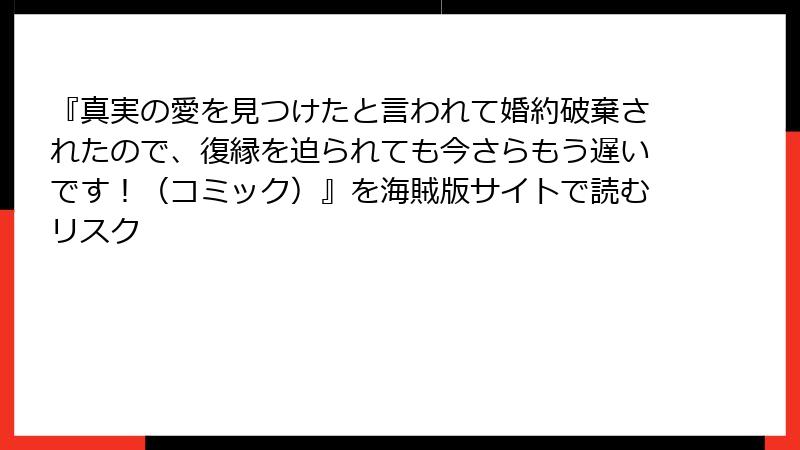 『真実の愛を見つけたと言われて婚約破棄されたので、復縁を迫られても今さらもう遅いです！（コミック）』を海賊版サイトで読むリスク