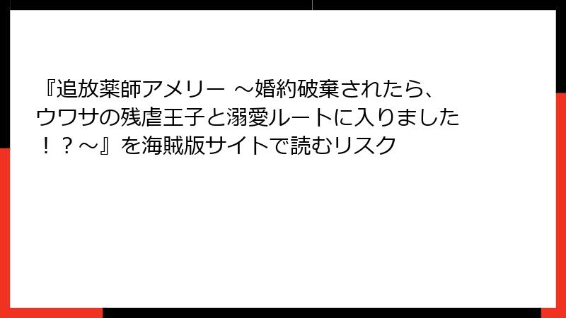 『追放薬師アメリー ～婚約破棄されたら、ウワサの残虐王子と溺愛ルートに入りました！？～』を海賊版サイトで読むリスク