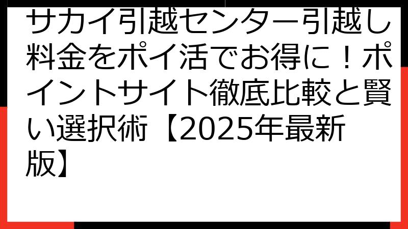 サカイ引越センター引越し料金をポイ活でお得に！ポイントサイト徹底比較と賢い選択術【2025年最新版】
