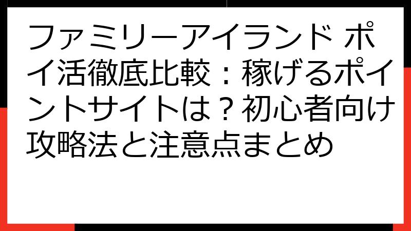 ファミリーアイランド ポイ活徹底比較：稼げるポイントサイトは？初心者向け攻略法と注意点まとめ
