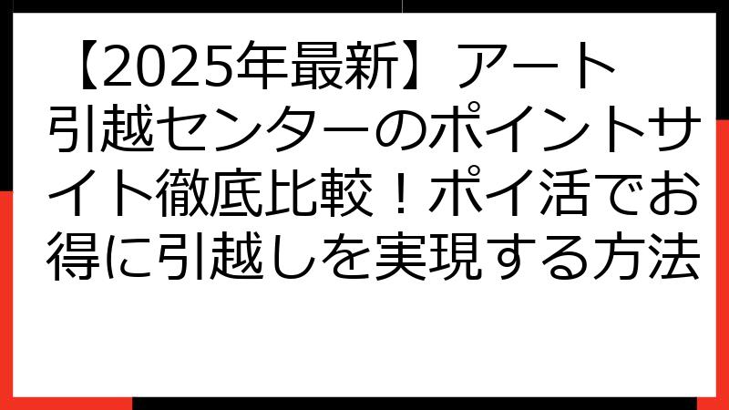 【2025年最新】アート引越センターのポイントサイト徹底比較！ポイ活でお得に引越しを実現する方法