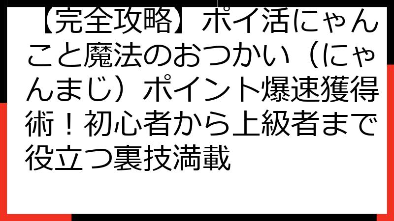【完全攻略】ポイ活にゃんこと魔法のおつかい（にゃんまじ）ポイント爆速獲得術！初心者から上級者まで役立つ裏技満載