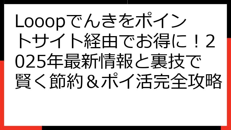 Looopでんきをポイントサイト経由でお得に！2025年最新情報と裏技で賢く節約＆ポイ活完全攻略