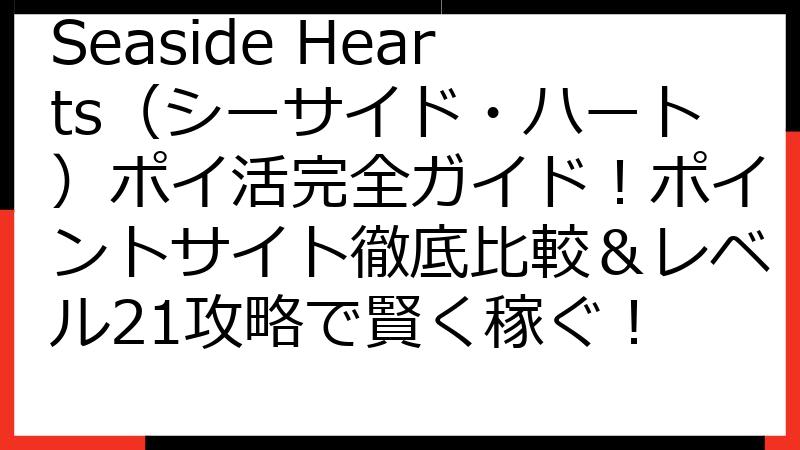 Seaside Hearts（シーサイド・ハート）ポイ活完全ガイド！ポイントサイト徹底比較＆レベル21攻略で賢く稼ぐ！
