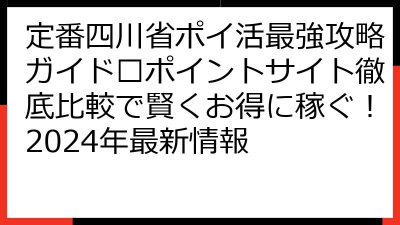 定番四川省ポイ活最強攻略ガイド🏆ポイントサイト徹底比較で賢くお得に稼ぐ！2024年最新情報