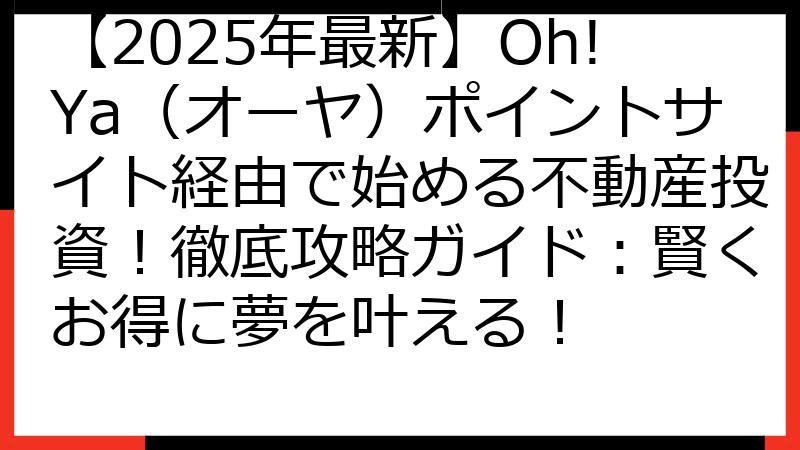 【2025年最新】Oh!Ya（オーヤ）ポイントサイト経由で始める不動産投資！徹底攻略ガイド：賢くお得に夢を叶える！