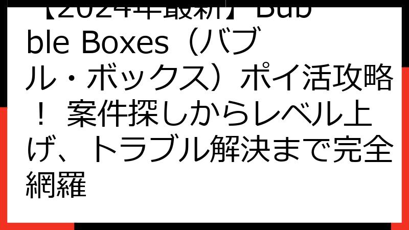 【2024年最新】Bubble Boxes（バブル・ボックス）ポイ活攻略！ 案件探しからレベル上げ、トラブル解決まで完全網羅
