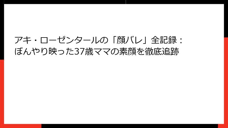 アキ・ローゼンタールの「顔バレ」全記録:ぼんやり映った37歳ママの素顔を徹底追跡